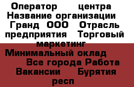 Оператор Call-центра › Название организации ­ Гранд, ООО › Отрасль предприятия ­ Торговый маркетинг › Минимальный оклад ­ 30 000 - Все города Работа » Вакансии   . Бурятия респ.